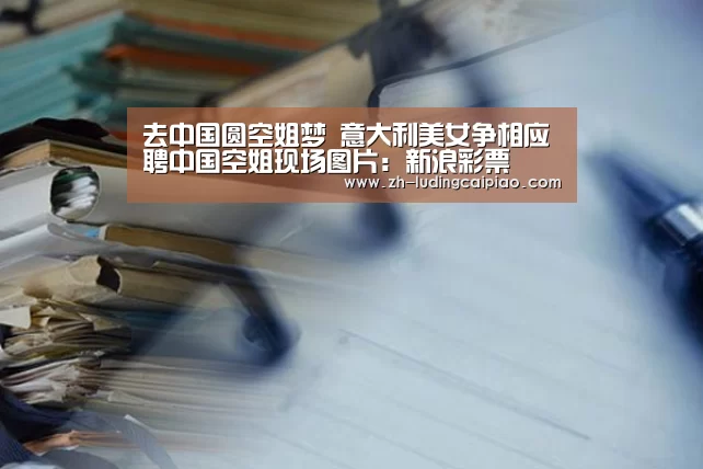 去中国圆空姐梦 意大利美女争相应聘中国空姐现场图片:新浪彩票(图2) 新浪彩票